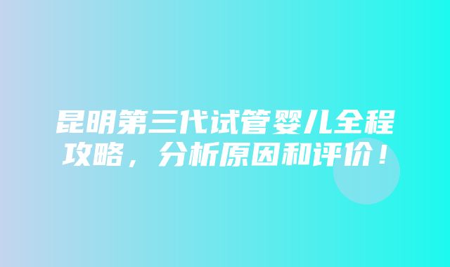 昆明第三代试管婴儿全程攻略，分析原因和评价！