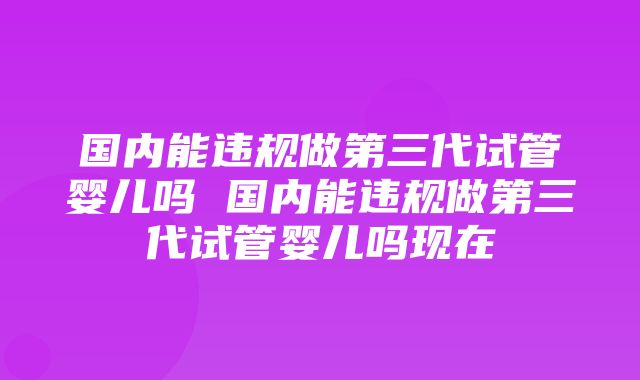 国内能违规做第三代试管婴儿吗 国内能违规做第三代试管婴儿吗现在