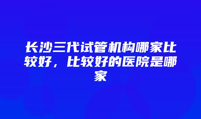 长沙三代试管机构哪家比较好，比较好的医院是哪家