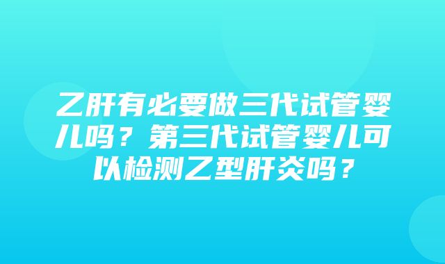 乙肝有必要做三代试管婴儿吗？第三代试管婴儿可以检测乙型肝炎吗？