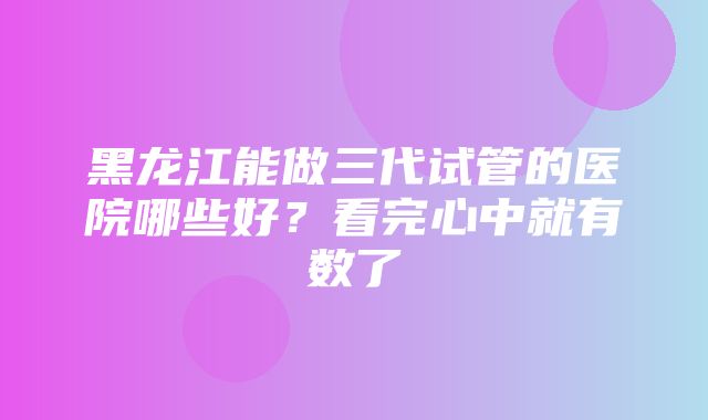 黑龙江能做三代试管的医院哪些好？看完心中就有数了