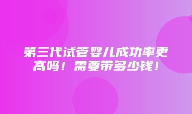 第三代试管婴儿成功率更高吗！需要带多少钱！