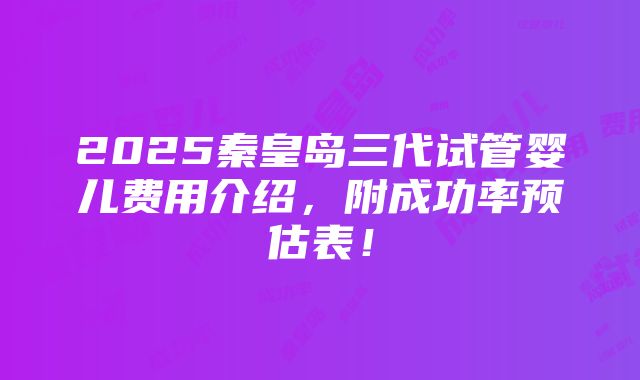 2025秦皇岛三代试管婴儿费用介绍，附成功率预估表！