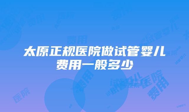 太原正规医院做试管婴儿费用一般多少