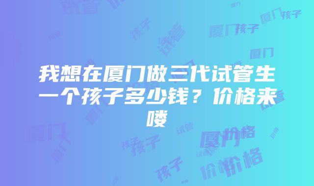 我想在厦门做三代试管生一个孩子多少钱？价格来喽