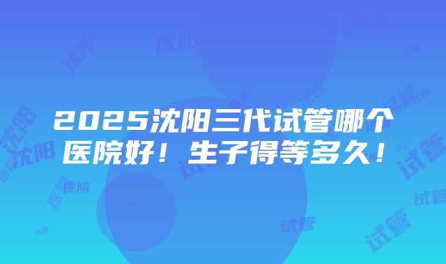 2025沈阳三代试管哪个医院好！生子得等多久！