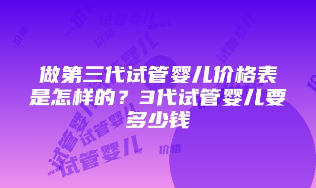 做第三代试管婴儿价格表是怎样的？3代试管婴儿要多少钱