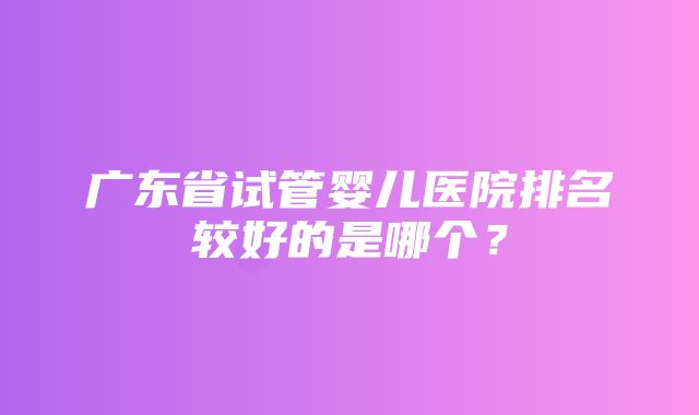 广东省试管婴儿医院排名较好的是哪个？