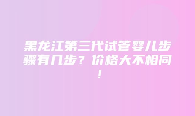 黑龙江第三代试管婴儿步骤有几步？价格大不相同！