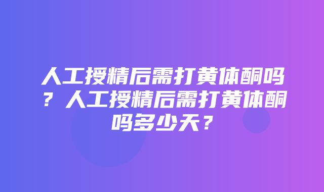 人工授精后需打黄体酮吗？人工授精后需打黄体酮吗多少天？