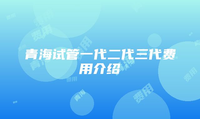 青海试管一代二代三代费用介绍