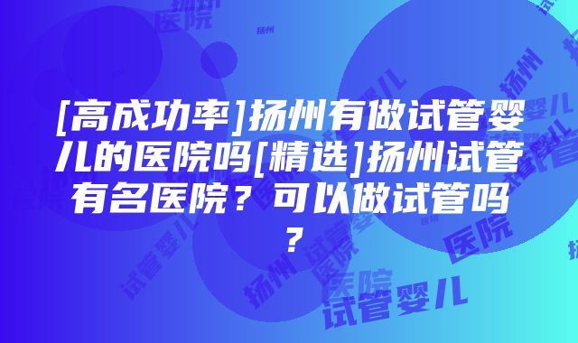 [高成功率]扬州有做试管婴儿的医院吗[精选]扬州试管有名医院？可以做试管吗？