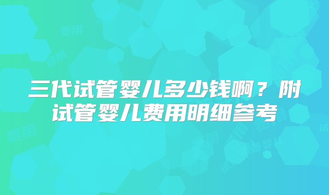 三代试管婴儿多少钱啊？附试管婴儿费用明细参考