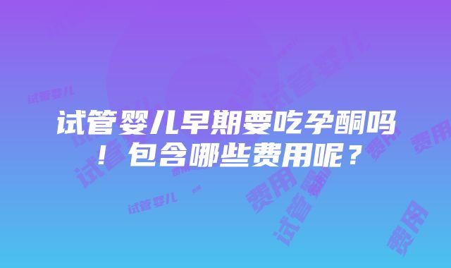 试管婴儿早期要吃孕酮吗！包含哪些费用呢？