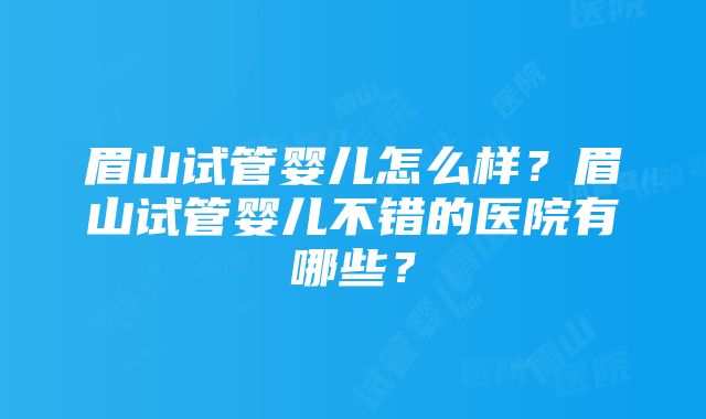 眉山试管婴儿怎么样？眉山试管婴儿不错的医院有哪些？