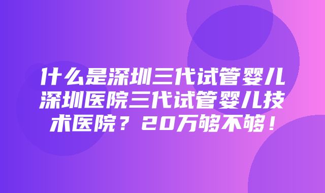 什么是深圳三代试管婴儿深圳医院三代试管婴儿技术医院？20万够不够！