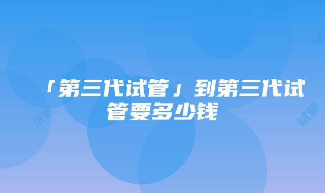 「第三代试管」到第三代试管要多少钱