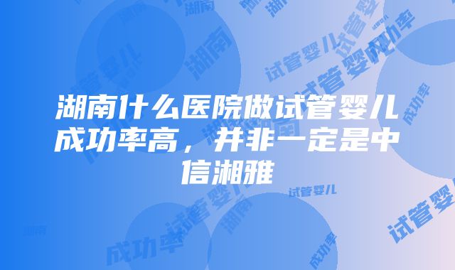 湖南什么医院做试管婴儿成功率高，并非一定是中信湘雅