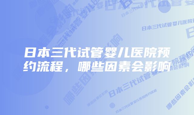 日本三代试管婴儿医院预约流程，哪些因素会影响