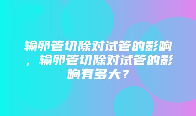 输卵管切除对试管的影响，输卵管切除对试管的影响有多大？