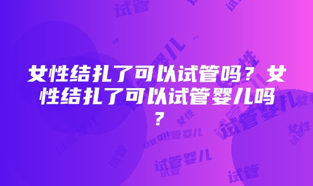 女性结扎了可以试管吗？女性结扎了可以试管婴儿吗？