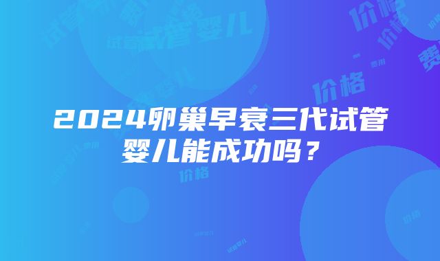 2024卵巢早衰三代试管婴儿能成功吗？