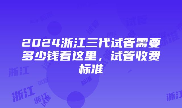 2024浙江三代试管需要多少钱看这里，试管收费标准