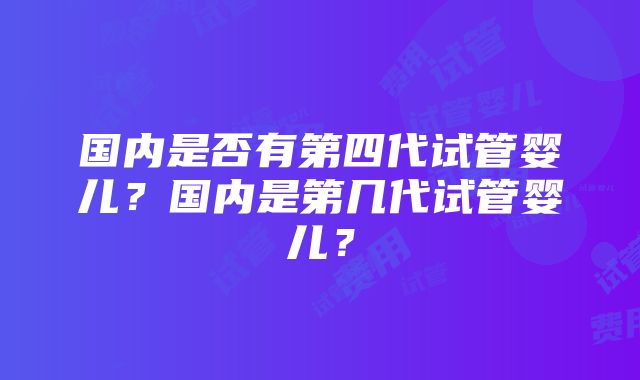 国内是否有第四代试管婴儿？国内是第几代试管婴儿？