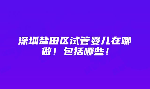 深圳盐田区试管婴儿在哪做！包括哪些！