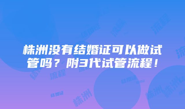 株洲没有结婚证可以做试管吗？附3代试管流程！