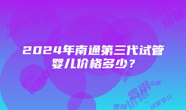 2024年南通第三代试管婴儿价格多少？