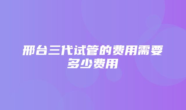 邢台三代试管的费用需要多少费用