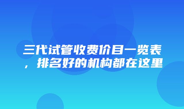 三代试管收费价目一览表，排名好的机构都在这里