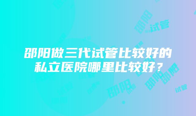 邵阳做三代试管比较好的私立医院哪里比较好？