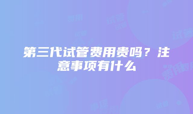 第三代试管费用贵吗？注意事项有什么