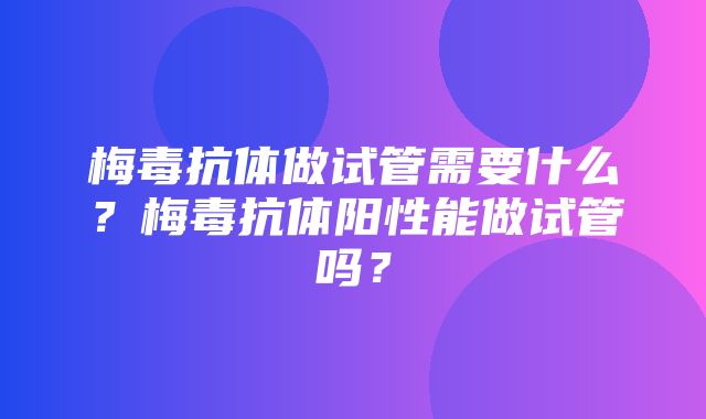 梅毒抗体做试管需要什么？梅毒抗体阳性能做试管吗？