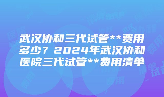 武汉协和三代试管**费用多少？2024年武汉协和医院三代试管**费用清单