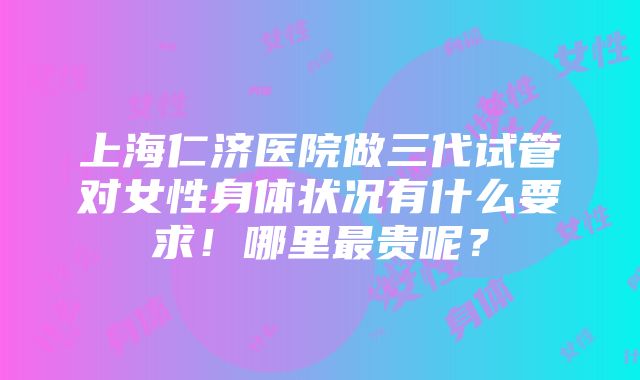 上海仁济医院做三代试管对女性身体状况有什么要求！哪里最贵呢？