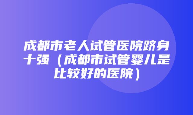 成都市老人试管医院跻身十强（成都市试管婴儿是比较好的医院）