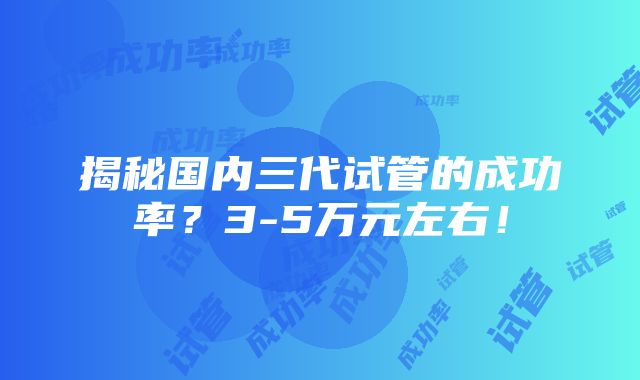 揭秘国内三代试管的成功率？3-5万元左右！