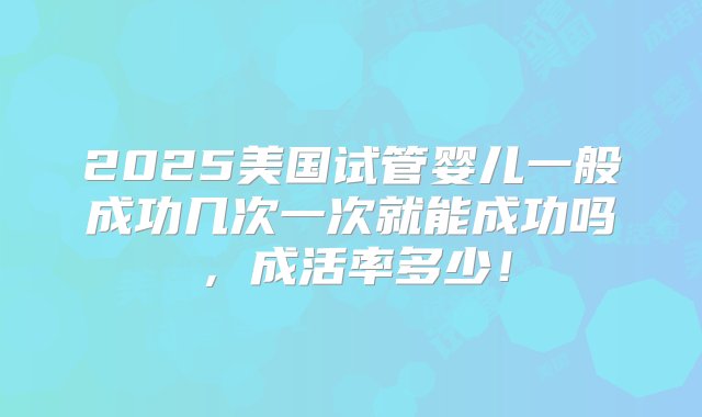 2025美国试管婴儿一般成功几次一次就能成功吗，成活率多少！