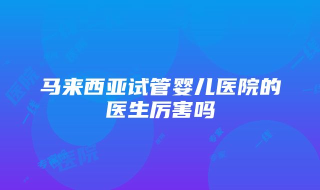 马来西亚试管婴儿医院的医生厉害吗