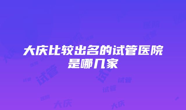 大庆比较出名的试管医院是哪几家