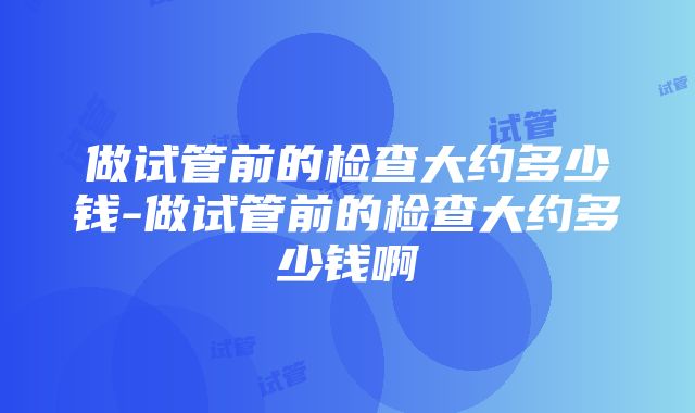 做试管前的检查大约多少钱-做试管前的检查大约多少钱啊