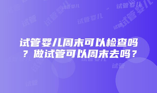 试管婴儿周末可以检查吗？做试管可以周末去吗？