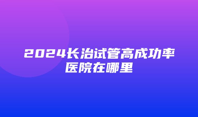 2024长治试管高成功率医院在哪里