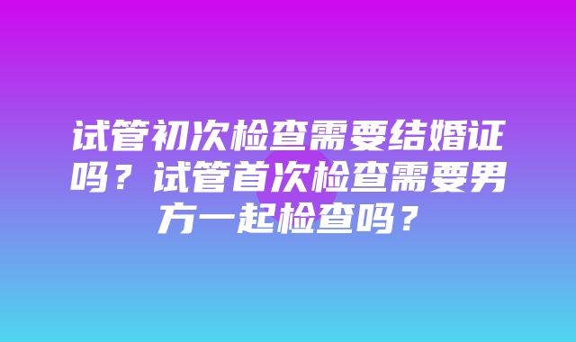 试管初次检查需要结婚证吗？试管首次检查需要男方一起检查吗？