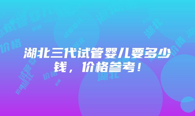 湖北三代试管婴儿要多少钱，价格参考！