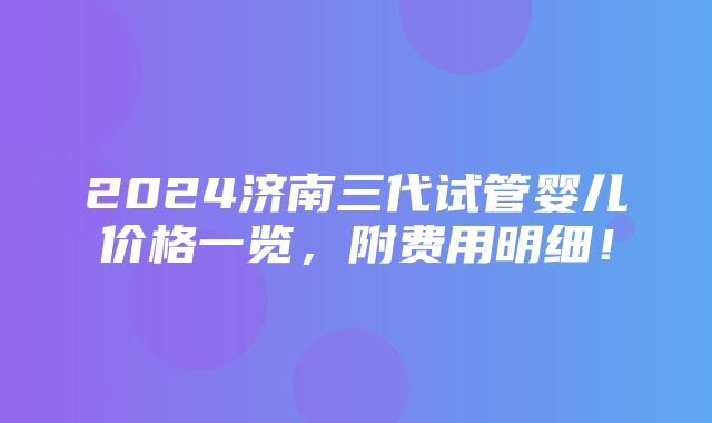 2024济南三代试管婴儿价格一览，附费用明细！