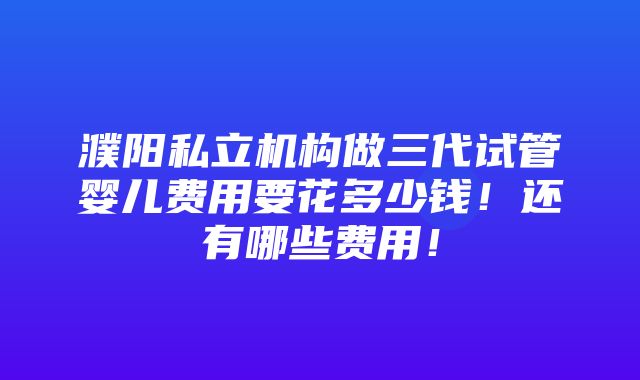 濮阳私立机构做三代试管婴儿费用要花多少钱！还有哪些费用！